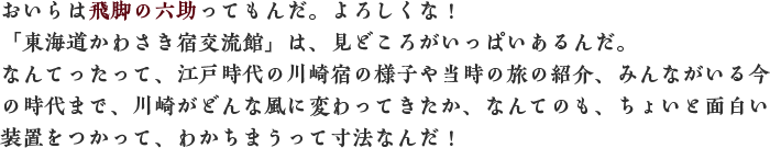 おいらは飛脚の六助ってもんだ。よろしくな！「東海道かわさき宿交流館」は、見どころがいっぱいあるんだ。なんてったって、江戸時代の川崎宿の様子や当時の旅の紹介、みんながいる今の時代まで、川崎がどんな風に変わってきたか、なんてのも、ちょいと面白い装置をつかって、わかちまうって寸法なんだ！