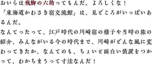 おいらは飛脚の六助ってもんだ。よろしくな！「東海道かわさき宿交流館」は、見どころがいっぱいあるんだ。なんてったって、江戸時代の川崎宿の様子や当時の旅の紹介、みんながいる今の時代まで、川崎がどんな風に変わってきたか、なんてのも、ちょいと面白い装置をつかって、わかちまうって寸法なんだ！